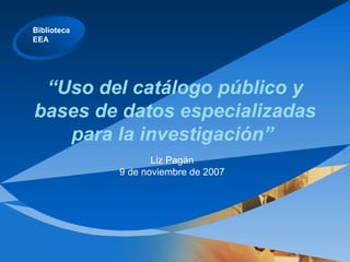 “ Uso del catálogo público y bases de datos especializadas para la investigación”  Liz Pagán 9 de noviembre de 2007 