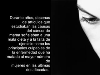 Durante años, decenas de artículos que estudiaban las causas del cáncer de mama señalaban a una mala dieta y a la falta de ejercicio como los principales culpables de la enfermedad que ha matado al mayor número de mujeres en las últimas dos décadas.   