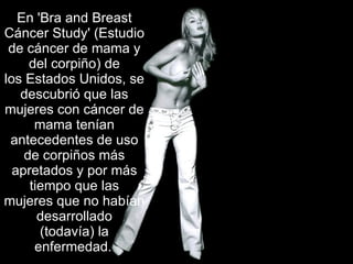 En 'Bra and Breast Cáncer Study' (Estudio de cáncer de mama y del corpiño) de los Estados Unidos, se descubrió que las mujeres con cáncer de mama tenían antecedentes de uso de corpiños más apretados y por más tiempo que las mujeres que no habían desarrollado (todavía) la enfermedad.   