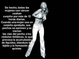 De hecho, todas las mujeres con cáncer usaban corpiño por más de 12 horas diarias. Cuando una mujer usa un corpiño apretado, sus pechos se oprimen y se cierran las vías del pecho a los nódulos linfáticos, lo que provoca la acumulación de líquidos, blandura del tejido y la formación de quistes. 
