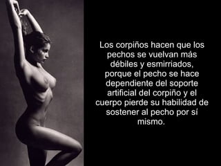 Los corpiños hacen que los pechos se vuelvan más débiles y esmirriados, porque el pecho se hace dependiente del soporte artificial del corpiño y el cuerpo pierde su habilidad de sostener al pecho por sí mismo.   