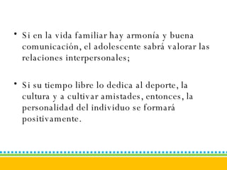 Si en la vida familiar hay armonía y buena comunicación, el adolescente sabrá valorar las relaciones interpersonales;  Si su tiempo libre lo dedica al deporte, la cultura y a cultivar amistades, entonces, la personalidad del individuo se formará positivamente. 