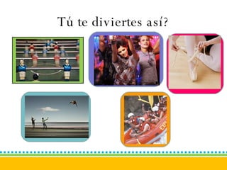 Tú te diviertes así? 