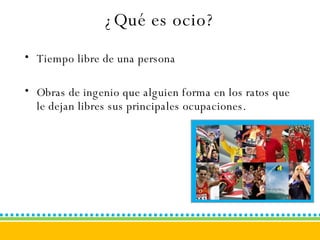 ¿Qué es ocio? Tiempo libre de una persona Obras de ingenio que alguien forma en los ratos que le dejan libres sus principales ocupaciones. 
