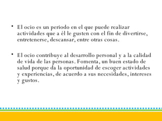El ocio es un periodo en el que puede realizar actividades que a él le gusten con el fin de divertirse, entretenerse, descansar, entre otras cosas.  El ocio contribuye al desarrollo personal y a la calidad de vida de las personas. Fomenta, un buen estado de salud porque da la oportunidad de escoger actividades y experiencias, de acuerdo a sus necesidades, intereses y gustos. 