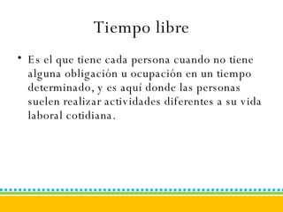 Tiempo libre Es el que tiene cada persona cuando no tiene alguna obligación u ocupación en un tiempo determinado, y es aquí donde las personas suelen realizar actividades diferentes a su vida laboral cotidiana. 