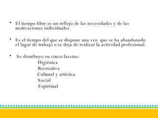 El tiempo libre es un reflejo de las necesidades y de las motivaciones individuales  Es el tiempo del que se dispone una vez  que se ha abandonado el lugar de trabajo o se deja de realizar la actividad profesional.  Se distribuye en cinco facetas:  Higiénica Recreativa   Cultural y artística Social     Espiritual 