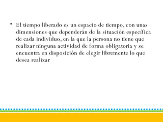 El tiempo liberado es un espacio de tiempo, con unas dimensiones que dependerán de la situación específica de cada individuo, en la que la persona no tiene que realizar ninguna actividad de forma obligatoria y se encuentra en disposición de elegir libremente lo que desea realizar  