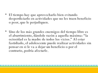 El tiempo hay que aprovecharlo bien evitando desperdiciarlo en actividades que no les traen beneficio o peor, que le perjudiquen. Uno de los más grandes enemigos del tiempo libre es el aburrimiento, dándole razón a aquella máxima: “la ociosidad es la madre de todos los vicios.” Al estar fastidiado, el adolescente puede realizar actividades sin pensar en si le va a dejar un beneficio o por el contrario, podría afectarle.   