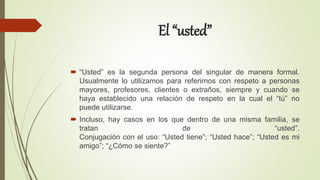 El “usted”
 “Usted” es la segunda persona del singular de manera formal.
Usualmente lo utilizamos para referirnos con respeto a personas
mayores, profesores, clientes o extraños, siempre y cuando se
haya establecido una relación de respeto en la cual el “tú” no
puede utilizarse.
 Incluso, hay casos en los que dentro de una misma familia, se
tratan de “usted”.
Conjugación con el uso: “Usted tiene”; “Usted hace”; “Usted es mi
amigo”; “¿Cómo se siente?”
 