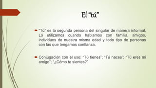 El “tú”
 “Tú” es la segunda persona del singular de manera informal.
Lo utilizamos cuando hablamos con familia, amigos,
individuos de nuestra misma edad y todo tipo de personas
con las que tengamos confianza.
 Conjugación con el uso: “Tú tienes”; “Tú haces”; “Tú eres mi
amigo”; “¿Cómo te sientes?”
 