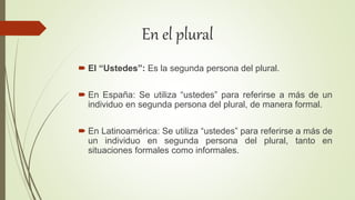 En el plural
 El “Ustedes”: Es la segunda persona del plural.
 En España: Se utiliza “ustedes” para referirse a más de un
individuo en segunda persona del plural, de manera formal.
 En Latinoamérica: Se utiliza “ustedes” para referirse a más de
un individuo en segunda persona del plural, tanto en
situaciones formales como informales.
 