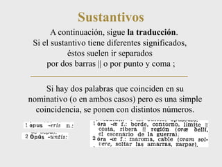 Sustantivos 
A continuación, sigue la traducción. 
Si el sustantivo tiene diferentes significados, 
éstos suelen ir separados 
por dos barras || o por punto y coma ; 
Si hay dos palabras que coinciden en su 
nominativo (o en ambos casos) pero es una simple 
coincidencia, se ponen con distintos números. 
 