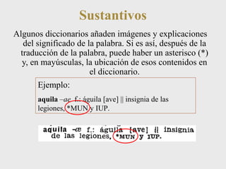 Sustantivos 
Algunos diccionarios añaden imágenes y explicaciones 
del significado de la palabra. Si es así, después de la 
traducción de la palabra, puede haber un asterisco (*) 
y, en mayúsculas, la ubicación de esos contenidos en 
el diccionario. 
Ejemplo: 
aquila –ae f.: águila [ave] || insignia de las 
legiones, *MUN y IUP. 
 