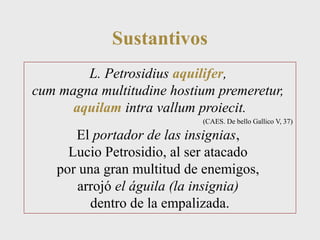Sustantivos 
L. Petrosidius aquilifer, 
cum magna multitudine hostium premeretur, 
aquilam intra vallum proiecit. 
(CAES. De bello Gallico V, 37) 
El portador de las insignias, 
Lucio Petrosidio, al ser atacado 
por una gran multitud de enemigos, 
arrojó el águila (la insignia) 
dentro de la empalizada. 
 