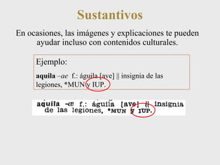 Sustantivos 
En ocasiones, las imágenes y explicaciones te pueden 
ayudar incluso con contenidos culturales. 
Ejemplo: 
aquila –ae f.: águila [ave] || insignia de las 
legiones, *MUN y IUP. 
 