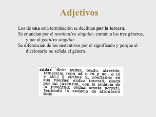 Adjetivos 
Los de una sola terminación se declinan por la tercera. 
Se enuncian por el nominativo singular, común a los tres géneros, 
y por el genitivo singular. 
Se diferencian de los sustantivos por el significado y porque el 
diccionario no señala el género. 
 