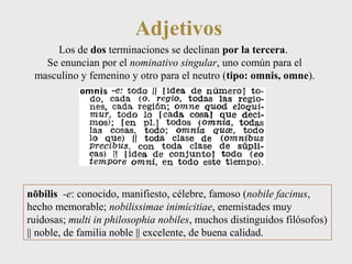 Adjetivos 
Los de dos terminaciones se declinan por la tercera. 
Se enuncian por el nominativo singular, uno común para el 
masculino y femenino y otro para el neutro (tipo: omnis, omne). 
nōbilis -e: conocido, manifiesto, célebre, famoso (nobile facinus, 
hecho memorable; nobilissimae inimicitiae, enemistades muy 
ruidosas; multi in philosophia nobiles, muchos distinguidos filósofos) 
|| noble, de familia noble || excelente, de buena calidad. 
 