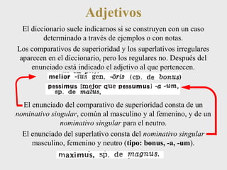Adjetivos 
El diccionario suele indicarnos si se construyen con un caso 
determinado a través de ejemplos o con notas. 
Los comparativos de superioridad y los superlativos irregulares 
aparecen en el diccionario, pero los regulares no. Después del 
enunciado está indicado el adjetivo al que pertenecen. 
El enunciado del comparativo de superioridad consta de un 
nominativo singular, común al masculino y al femenino, y de un 
nominativo singular para el neutro. 
El enunciado del superlativo consta del nominativo singular 
masculino, femenino y neutro (tipo: bonus, -a, -um). 
 