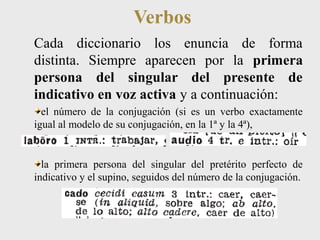 Verbos 
Cada diccionario los enuncia de forma 
distinta. Siempre aparecen por la primera 
persona del singular del presente de 
indicativo en voz activa y a continuación: 
el número de la conjugación (si es un verbo exactamente 
igual al modelo de su conjugación, en la 1ª y la 4ª), 
la primera persona del singular del pretérito perfecto de 
indicativo y el supino, seguidos del número de la conjugación. 
 