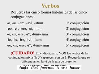 Verbos 
Recuerda las cinco formas habituales de las cinco 
conjugaciones: 
-o, -as, -are, -avi, -atum 1ª conjugación 
-eo, -es, -ere, -ui, -itum 2ª conjugación 
-o, -is, -ere, -i*, -tum/-sum 3ª conjugación 
-io, -is, -ire, -ivi, -itum 4ª conjugación 
-io, -is, -ere, -i*, -tum/-sum 5ª conjugación 
¡CUIDADO! En el diccionario VOX los verbos de la 
conjugación mixta (la 5ª) aparecen con un 3. Recuerda que se 
diferencian en la –i de la raíz de presente. 
 