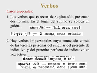 Verbos 
Casos especiales: 
1. Los verbos que carecen de supino sólo presentan 
dos formas. En el lugar del supino se coloca un 
guión. 
2. Hay verbos impersonales cuyo enunciado consta 
de las terceras personas del singular del presente de 
indicativo y del pretérito perfecto de indicativo en 
voz activa. 
 
