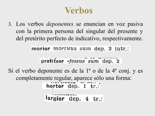 Verbos 
3. Los verbos deponentes se enuncian en voz pasiva 
con la primera persona del singular del presente y 
del pretérito perfecto de indicativo, respectivamente. 
Si el verbo deponente es de la 1ª o de la 4ª conj. y es 
completamente regular, aparece sólo una forma: 
 