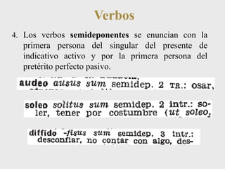 Verbos 
4. Los verbos semideponentes se enuncian con la 
primera persona del singular del presente de 
indicativo activo y por la primera persona del 
pretérito perfecto pasivo. 
 