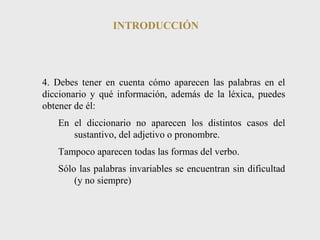 INTRODUCCIÓN 
4. Debes tener en cuenta cómo aparecen las palabras en el 
diccionario y qué información, además de la léxica, puedes 
obtener de él: 
En el diccionario no aparecen los distintos casos del 
sustantivo, del adjetivo o pronombre. 
Tampoco aparecen todas las formas del verbo. 
Sólo las palabras invariables se encuentran sin dificultad 
(y no siempre) 
 