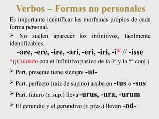 Verbos – Formas no personales 
Es importante identificar los morfemas propios de cada 
forma personal. 
 No suelen aparecer los infinitivos, fácilmente 
identificables. 
-are, -ere, -ire, -ari, -eri, -iri, -i* // -isse 
*(¡Cuidado con el infinitivo pasivo de la 3ª y la 5ª conj.) 
 Part. presente tiene siempre -nt- 
 Part. perfecto (raíz de supino) acaba en -tus o -sus 
 Part. futuro (r. sup.) lleva -urus, -ura, -urum 
 El gerundio y el gerundivo (r. pres.) llevan -nd- 
 