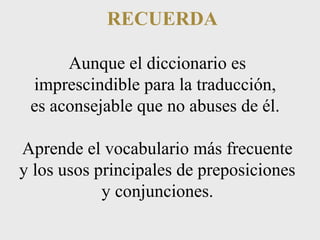 RECUERDA 
Aunque el diccionario es 
imprescindible para la traducción, 
es aconsejable que no abuses de él. 
Aprende el vocabulario más frecuente 
y los usos principales de preposiciones 
y conjunciones. 
 