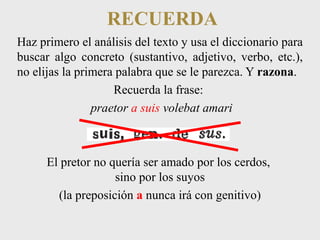 RECUERDA 
Haz primero el análisis del texto y usa el diccionario para 
buscar algo concreto (sustantivo, adjetivo, verbo, etc.), 
no elijas la primera palabra que se le parezca. Y razona. 
Recuerda la frase: 
praetor a suis volebat amari 
El pretor no quería ser amado por los cerdos, 
sino por los suyos 
(la preposición a nunca irá con genitivo) 
 