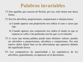 Palabras invariables 
1º) Son aquellas que carecen de flexión, por eso, sólo tienen una única 
forma. 
2º) Son los adverbios, preposiciones, conjunciones e interjecciones: 
a) Cuando aparece una preposición nos indica el caso o casos que 
rige. 
b) Cuando aparece una conjunción nos indica el modo en que se 
expresa su verbo o las partículas con las que va en relación. 
3º) A veces una misma palabra puede tener distintos valores: pueden 
ser adverbios o preposiciones, adverbios o conjunciones. Por este 
motivo debes fijarte bien en las abreviaturas que aparecen delante 
del significado léxico. 
4º) Los comparativos de superioridad y los superlativos de los 
adverbios, generalmente, no aparecen en el diccionario. 
 