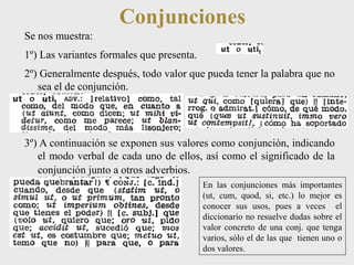 Conjunciones 
Se nos muestra: 
1º) Las variantes formales que presenta. 
2º) Generalmente después, todo valor que pueda tener la palabra que no 
sea el de conjunción. 
3º) A continuación se exponen sus valores como conjunción, indicando 
el modo verbal de cada uno de ellos, así como el significado de la 
conjunción junto a otros adverbios. 
En las conjunciones más importantes 
(ut, cum, quod, si, etc.) lo mejor es 
conocer sus usos, pues a veces el 
diccionario no resuelve dudas sobre el 
valor concreto de una conj. que tenga 
varios, sólo el de las que tienen uno o 
dos valores. 
 