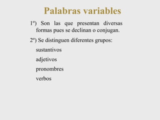 Palabras variables 
1º) Son las que presentan diversas 
formas pues se declinan o conjugan. 
2º) Se distinguen diferentes grupos: 
sustantivos 
adjetivos 
pronombres 
verbos 
 