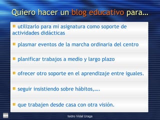 Quiero hacer un  blog educativo  para… que trabajen desde casa con otra visión. seguir insistiendo sobre hábitos,…. ofrecer otro soporte en el aprendizaje entre iguales. planificar trabajos a medio y largo plazo plasmar eventos de la marcha ordinaria del centro  utilizarlo para mi asignatura como soporte de actividades didácticas 