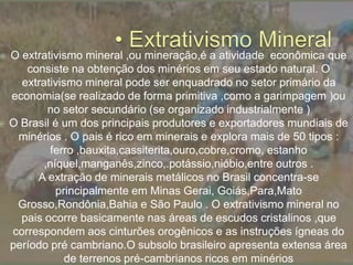  O extrativismo mineral ,ou mineração,é a atividade econômica que
consiste na obtenção dos minérios em seu estado natural. O
extrativismo mineral pode ser enquadrado no setor primário da
economia(se realizado de forma primitiva ,como a garimpagem )ou
no setor secundário (se organizado industrialmente )
 O Brasil é um dos principais produtores e exportadores mundiais de
minérios . O pais é rico em minerais e explora mais de 50 tipos :
ferro ,bauxita,cassiterita,ouro,cobre,cromo, estanho
,níquel,manganês,zinco,.potássio,nióbio,entre outros .
 A extração de minerais metálicos no Brasil concentra-se
principalmente em Minas Gerai, Goiás,Para,Mato
Grosso,Rondônia,Bahia e São Paulo . O extrativismo mineral no
pais ocorre basicamente nas áreas de escudos cristalinos ,que
correspondem aos cinturões orogênicos e as instruções ígneas do
período pré cambriano.O subsolo brasileiro apresenta extensa área
de terrenos pré-cambrianos ricos em minérios
 