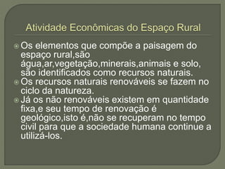  Os elementos que compõe a paisagem do
espaço rural,são
água,ar,vegetação,minerais,animais e solo,
são identificados como recursos naturais.
 Os recursos naturais renováveis se fazem no
ciclo da natureza.
 Já os não renováveis existem em quantidade
fixa,e seu tempo de renovação é
geológico,isto é,não se recuperam no tempo
civil para que a sociedade humana continue a
utilizá-los.
 