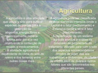 A agricultura é uma atividade
que utiliza o solo para cultivar
espécies de plantas para a
obtenção de
alimentos,energia,fibras e,
principalmente,matéria-
prima,esta por sua vez
,objetivando a confecção de
roupas e medicamentos.
 A atividade agricultura é
dependente do clima,do solo,do
relevo e dos terrenos entre
outras coisas mais .
 A agricultura pode ser classificada
de duas maneiras:Intensiva (onde o
capital é o fator predominante) e
Extensiva (onde a terra é fator
predominante).
 A classificação de um sistema
agrícola envolve a análise da
dimensão da propriedade,do
tratamento utilizado para com o solo
,dos aspectos socioeconômicos
(modos de vida), das leis
trabalhistas e ambientais, da oferta
de crédito,além de diversos outros
fatores que são encontrados nos
diferentes países.
 