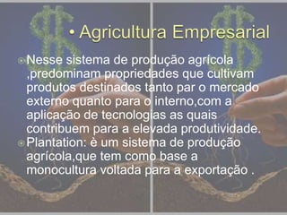 Nesse sistema de produção agrícola
,predominam propriedades que cultivam
produtos destinados tanto par o mercado
externo quanto para o interno,com a
aplicação de tecnologias as quais
contribuem para a elevada produtividade.
Plantation: è um sistema de produção
agrícola,que tem como base a
monocultura voltada para a exportação .
 