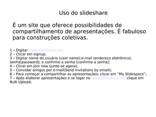 Uso do slideshare É um site que oferece possibilidades de compartilhamento de apresentações. É fabuloso  para construções coletivas. 1 – Digitar  www.slideshare.net 2 – Clicar em signup; 3 – Digitar nome do usuário (user name);e-mail (endereço eletrônico); senha(password); e confirme a senha (confirme a senha); 4 – Clicar em Join now (junte-se agora); 5 – Convidar amigos por e-mail(Send invitations by email); 6 – Para começar a compartilhar as apresentações: clicar em “My Slidespace”; 7 – Após elaborar apresentações e se logar no  www.slideshare.net  clique em Bulk Upload; 