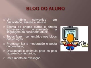    Um       hábito     convertido     em
    criatividade, análise e síntese;
   Escrita de artigos curtos e diretos
    expressando      corretamente     a
    linguagem da sociedade atual;
   Todos fazem comentários nos blogs
    dos colegas;
   Professor faz a moderação e posta
    comentários;
   Divulgação e estimulo para os pais
    fazerem comentários;
   Instrumento de avaliação.
 