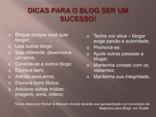    Blogue porque você quer                        Tenha voz ativa – blogar
    blogar;                                         exige paixão e autoridade;
   Leia outros blogs;                             Promova-se;
   Seja diferente, desenvolva                     Ajude outras pessoas a
    um tema;                                        blogar;
   Conecte-se a outros blogs;                     Mantenha contato com os
   Escreva bem;                                    visitantes;
   Admita seus erros;                             Mantenha sua integridade.
   Escreva bons títulos;
   Adicione outras mídias:
    imagens, sons, vídeos;
    *Dicas dadas por Robert & Maryam Scoble durante sua apresentação na Convenção de
                                                       Negócios para Blogs, em Seatle.
 