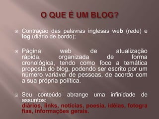    Contração das palavras inglesas web (rede) e
    log (diário de bordo);

   Página        web       de       atualização
    rápida,      organizada      de        forma
    cronológica, tendo como foco a temática
    proposta do blog, podendo ser escrito por um
    número variável de pessoas, de acordo com
    a sua própria política.

   Seu conteúdo abrange uma infinidade de
    assuntos:
    diários, links, notícias, poesia, idéias, fotogra
    fias, informações gerais.
 