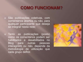    São publicações coletivas, com
    comentários abertos ou não, para
    qualquer participante que deseja
    se integrar nesta rede;

   Tanto as publicações (posts)
    como os comentários podem ser
    habilitados e desabilitados no
    Blog     para  outras   pessoas
    interagirem ou não, depende da
    metodologia de utilização que
    cada grupo definir.
 