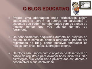    Propõe uma abordagem onde professores sejam
    capacitados a serem co-autores de atividades e
    assuntos que podem ser abordados com os alunos ao
    mesmo tempo que vão criando domínio da
    ferramenta.

   Os conhecimentos adquiridos durante os projetos de
    estudo, bem como as demais atividades, podem ser
    registradas no Blog, sendo possível enriquecer os
    relatos com links, fotos, ilustrações e sons.

   Os blogs são usados com o objetivo de desenvolver o
    hábito de registro e para divulgar boas iniciativas. São
    estratégias que visam dar a palavra aos estudantes e
    desenvolver a sua criatividade.
 