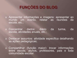    Apresentar informações e imagens: apresentar ao
    mundo um evento, relatar as reuniões da
    escola, etc.;

   Concentrar     dados:    diário    da   turma,   da
    escola, atividades anuais, etc.;

   Destacar assuntos: atividade específica detalhando
    as ações pedagógicas;

   Compartilhar (função maior): trocar informações
    entre escola, alunos, professores, pais e toda
    comunidade escolar.
 