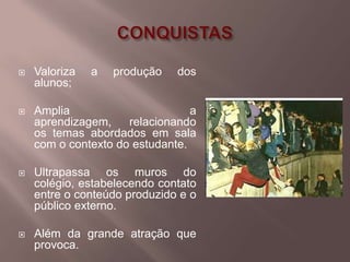    Valoriza   a   produção   dos
    alunos;

   Amplia                       a
    aprendizagem,    relacionando
    os temas abordados em sala
    com o contexto do estudante.

   Ultrapassa os muros do
    colégio, estabelecendo contato
    entre o conteúdo produzido e o
    público externo.

   Além da grande atração que
    provoca.
 