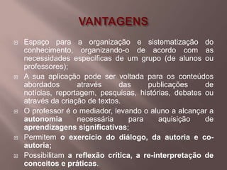    Espaço para a organização e sistematização do
    conhecimento, organizando-o de acordo com as
    necessidades específicas de um grupo (de alunos ou
    professores);
   A sua aplicação pode ser voltada para os conteúdos
    abordados       através     das     publicações     de
    notícias, reportagem, pesquisas, histórias, debates ou
    através da criação de textos.
   O professor é o mediador, levando o aluno a alcançar a
    autonomia       necessária     para     aquisição   de
    aprendizagens significativas;
   Permitem o exercício do diálogo, da autoria e co-
    autoria;
   Possibilitam a reflexão crítica, a re-interpretação de
    conceitos e práticas.
 