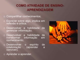    Compartilhar conhecimentos;
   Escrever sobre algo, implica em
    reflexão e crítica;
   Desenvolver a habilidade de
    gerenciar informação;
   Desenvolver a habilidade de
    transformar informação em
    conhecimento;
   Desenvolver   o      espírito   de
    colaboração       (aprender      a
    conviver);
   Aprender a aprender.
 